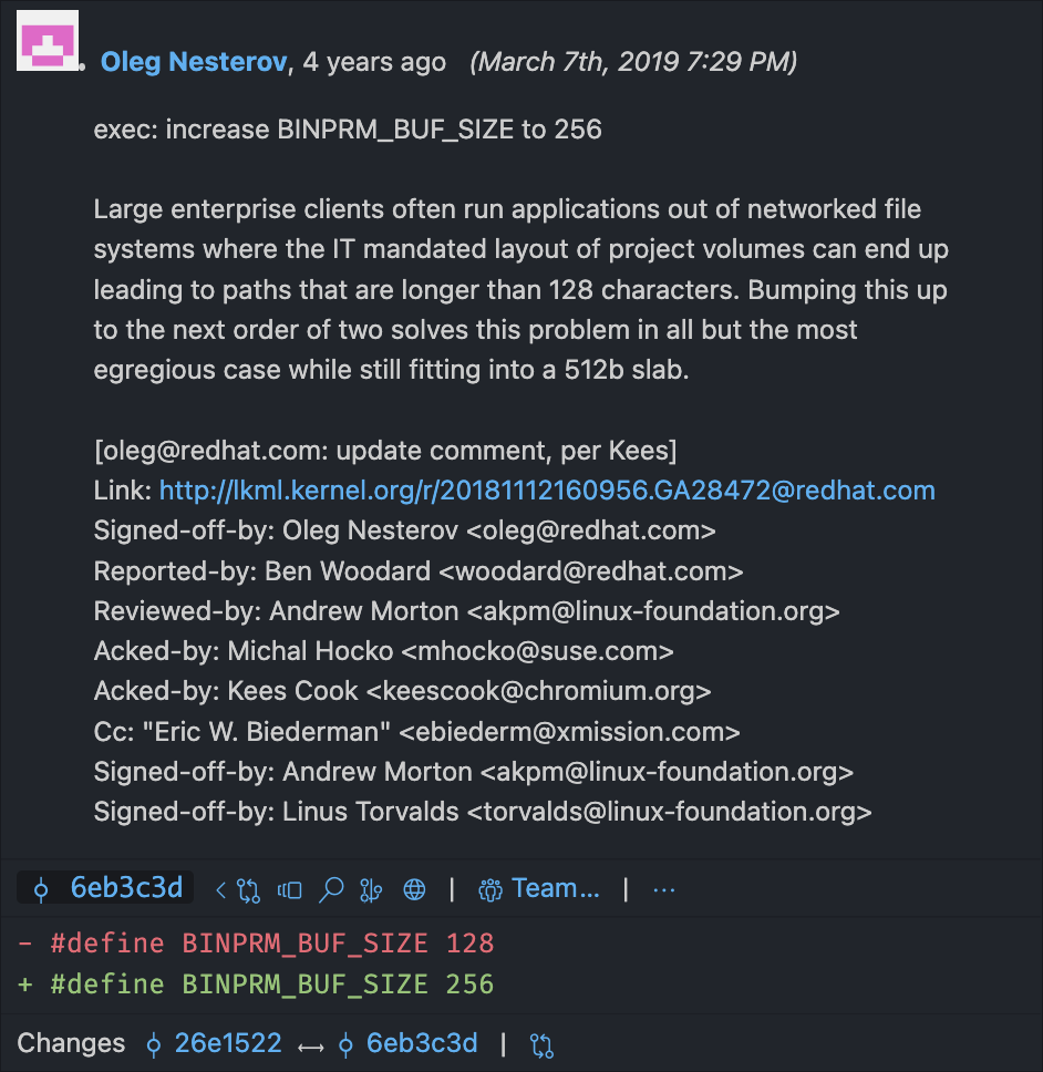 Visual Studio Code エディタからの Git blame ウィンドウのスクリーンショット。git blame には "#define BINPRM_BUF_SIZE 128" という行が 256 に変更されるのが表示されています。コミットは Oleg Nesterov によるもので、主要なテキストには "exec: increase BINPRM_BUF_SIZE to 256. Large enterprise clients often run applications out of networked file systems where the IT mandated layout of project volumes can end up leading to paths that are longer than 128 characters.  Bumping this up to the next order of two solves this problem in all but the most egregious case while still fitting into a 512b slab." と書かれています。コミットには Linus Torvalds も署名しています。